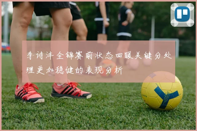 李诗沣全锦赛前状态回暖关键分处理更加稳健的表现分析