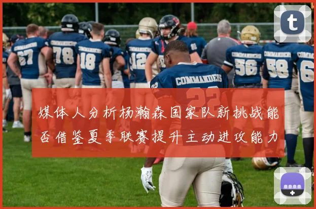 媒体人分析杨瀚森国家队新挑战能否借鉴夏季联赛提升主动进攻能力