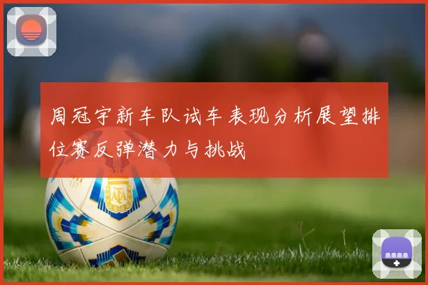 周冠宇新车队试车表现分析展望排位赛反弹潜力与挑战