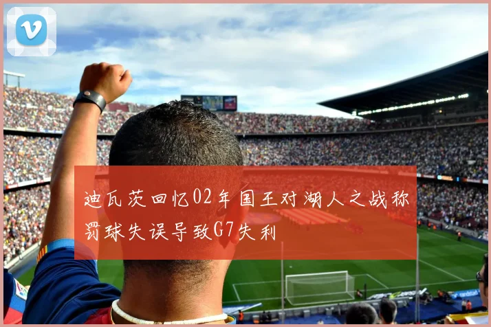 迪瓦茨回忆02年国王对湖人之战称罚球失误导致G7失利
