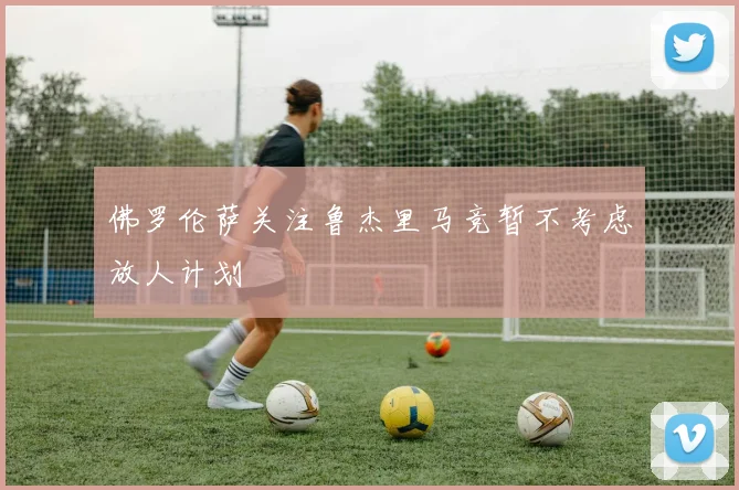 佛罗伦萨关注鲁杰里马竞暂不考虑放人计划
