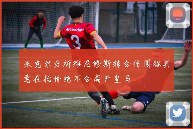 米克尔分析维尼修斯转会传闻称其意在抬价绝不会离开皇马