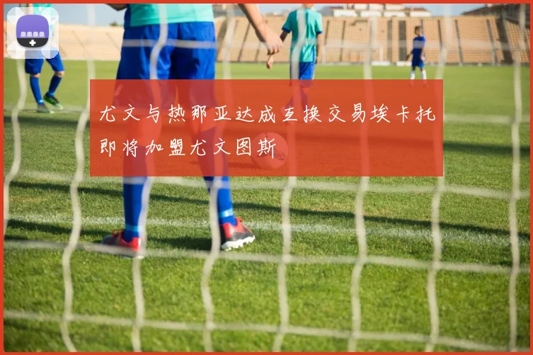 尤文与热那亚达成互换交易埃卡托即将加盟尤文图斯
