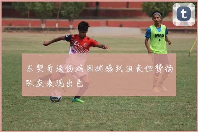东契奇谈伤病困扰感到沮丧但赞扬队友表现出色