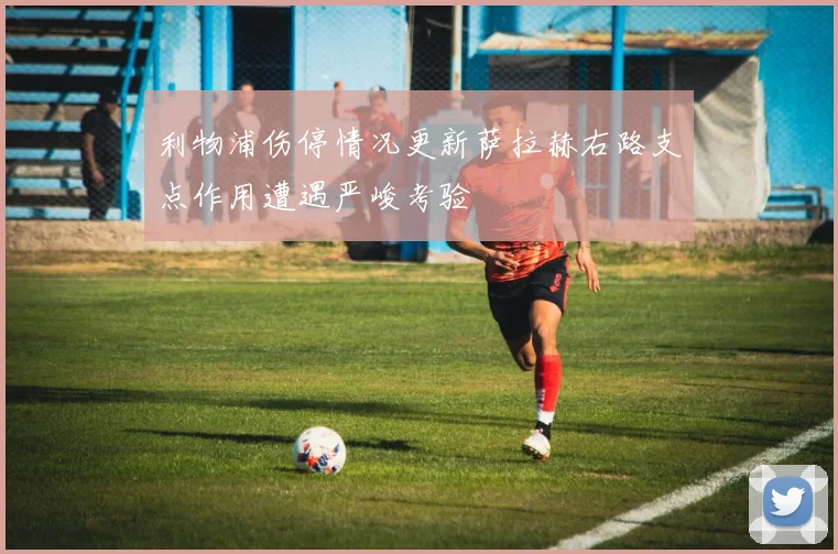 利物浦伤停情况更新萨拉赫右路支点作用遭遇严峻考验
