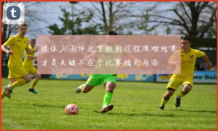 媒体人点评北京胜利过程艰难结果才是关键不在于比赛精彩与否