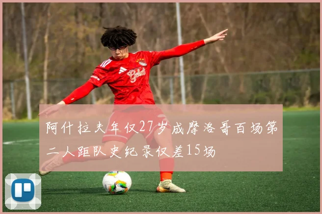 阿什拉夫年仅27岁成摩洛哥百场第二人距队史纪录仅差15场