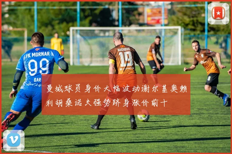 曼城球员身价大幅波动谢尔基奥赖利胡桑诺夫强势跻身涨价前十