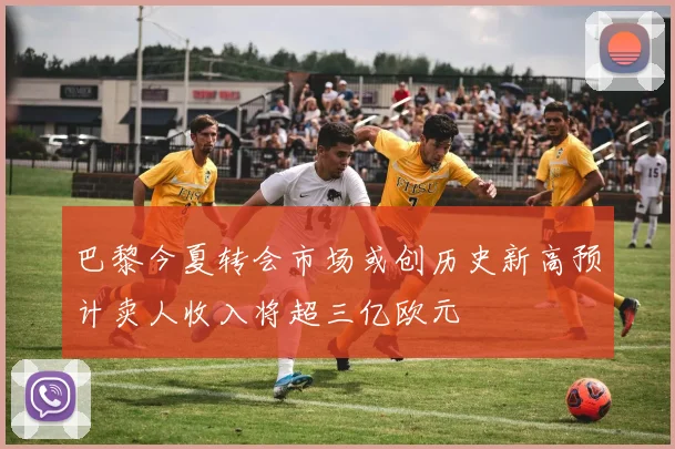 巴黎今夏转会市场或创历史新高预计卖人收入将超三亿欧元