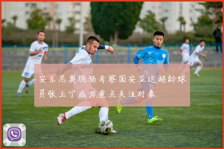 安东尼奥现场考察国安亚运超龄球员张玉宁成为重点关注对象