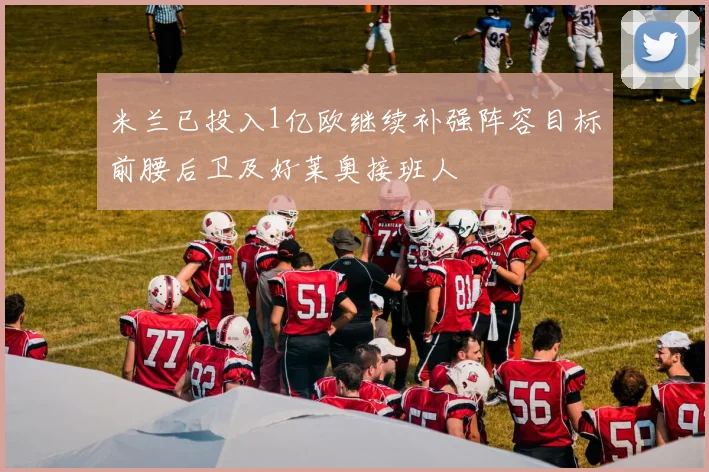 米兰已投入1亿欧继续补强阵容目标前腰后卫及好莱奥接班人
