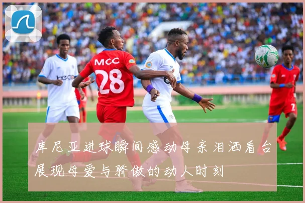 库尼亚进球瞬间感动母亲泪洒看台展现母爱与骄傲的动人时刻