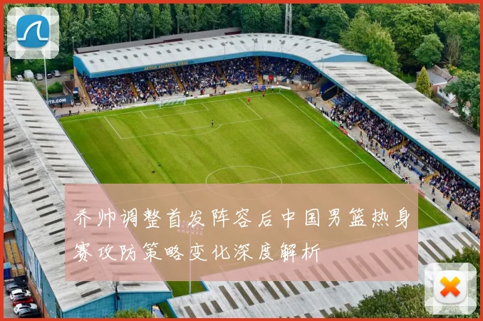 乔帅调整首发阵容后中国男篮热身赛攻防策略变化深度解析