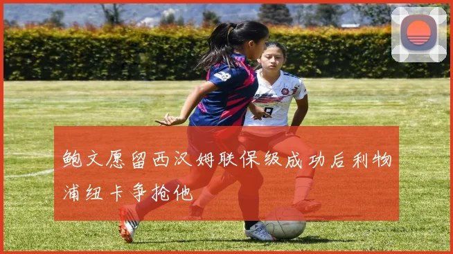 鲍文愿留西汉姆联保级成功后利物浦纽卡争抢他