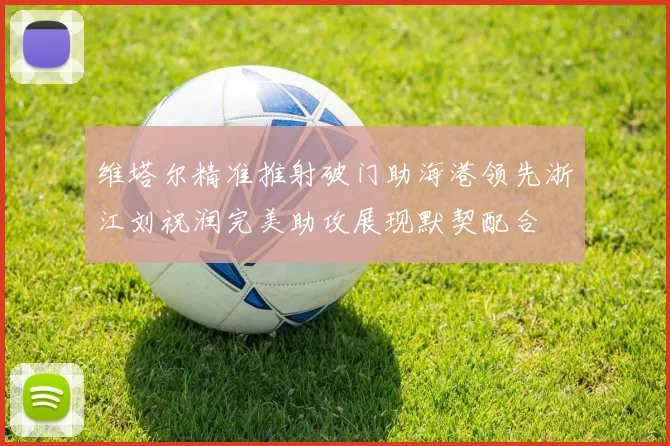 维塔尔精准推射破门助海港领先浙江刘祝润完美助攻展现默契配合
