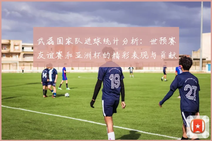 武磊国家队进球统计分析：世预赛友谊赛和亚洲杯的精彩表现与贡献