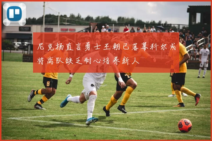 尼克杨直言勇士王朝已落幕科尔或将离队缺乏耐心培养新人