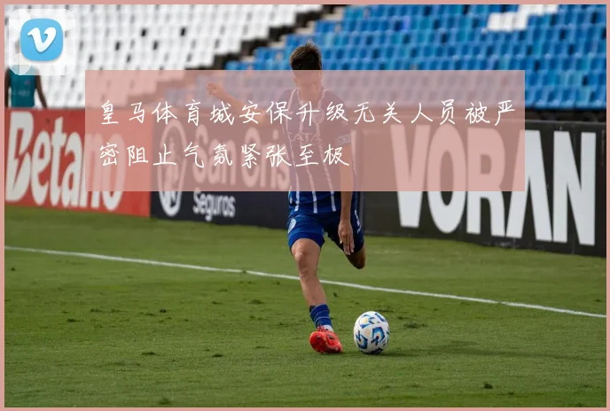 皇马体育城安保升级无关人员被严密阻止气氛紧张至极