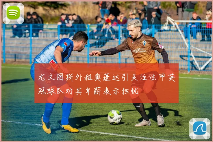 尤文图斯外租奥蓬达引关注法甲英冠球队对其年薪表示担忧