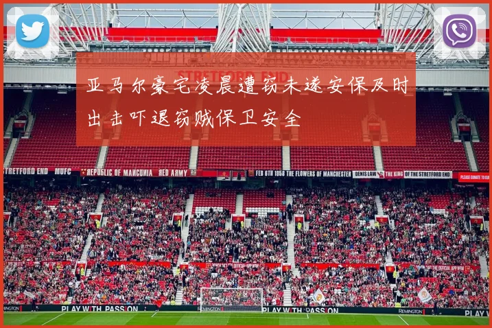 亚马尔豪宅凌晨遭窃未遂安保及时出击吓退窃贼保卫安全