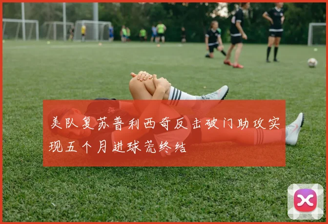 美队复苏普利西奇反击破门助攻实现五个月进球荒终结