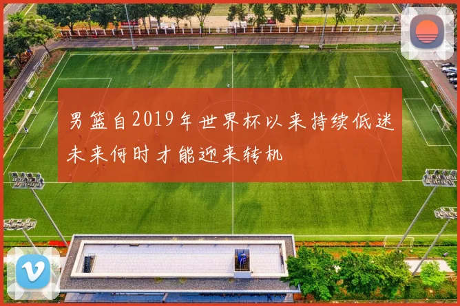男篮自2019年世界杯以来持续低迷未来何时才能迎来转机