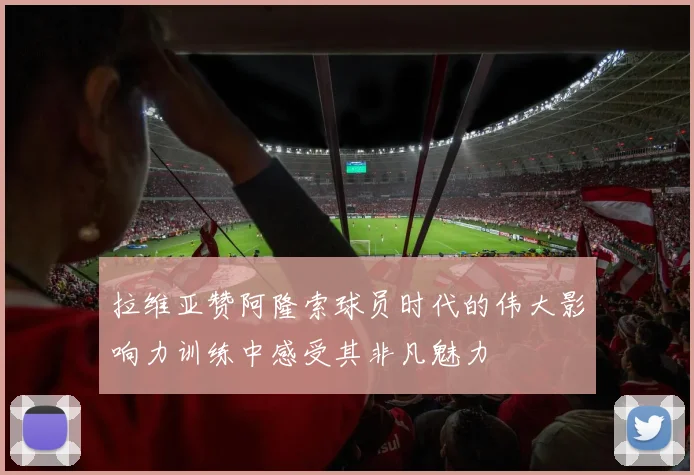 拉维亚赞阿隆索球员时代的伟大影响力训练中感受其非凡魅力