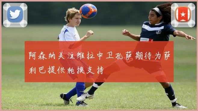 阿森纳关注维拉中卫孔萨期待为萨利巴提供轮换支持
