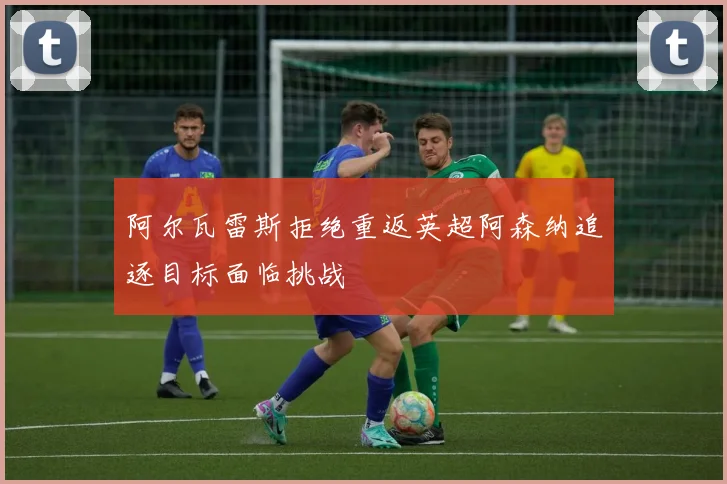 阿尔瓦雷斯拒绝重返英超阿森纳追逐目标面临挑战