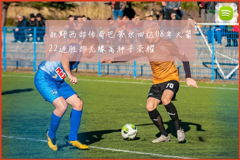 狂野西部传奇巴蒂尔回忆08年火箭22连胜却无缘高种子荣耀