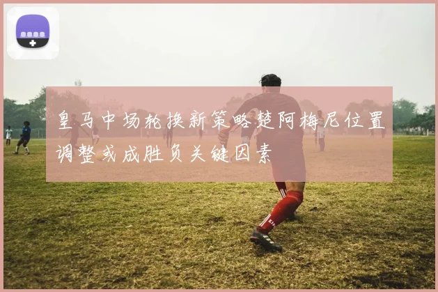 皇马中场轮换新策略楚阿梅尼位置调整或成胜负关键因素