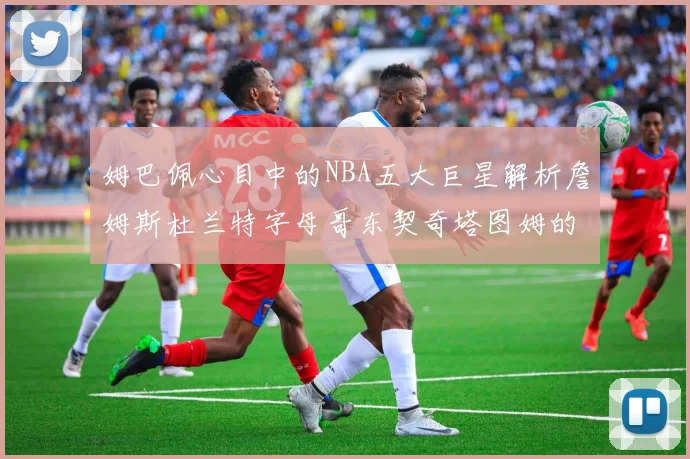 姆巴佩心目中的NBA五大巨星解析詹姆斯杜兰特字母哥东契奇塔图姆的独特魅力