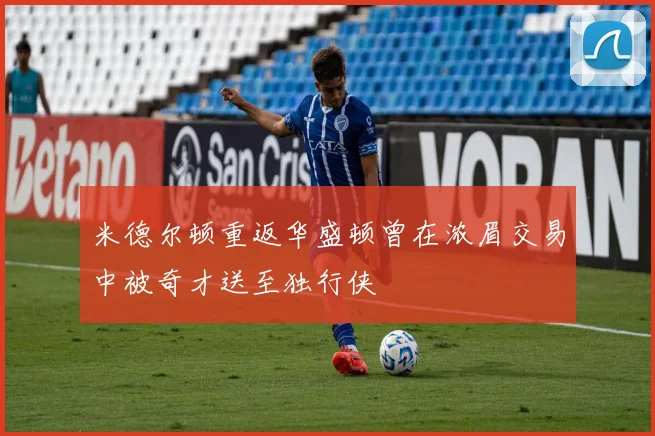 米德尔顿重返华盛顿曾在浓眉交易中被奇才送至独行侠