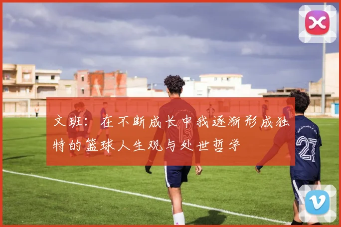 文班：在不断成长中我逐渐形成独特的篮球人生观与处世哲学