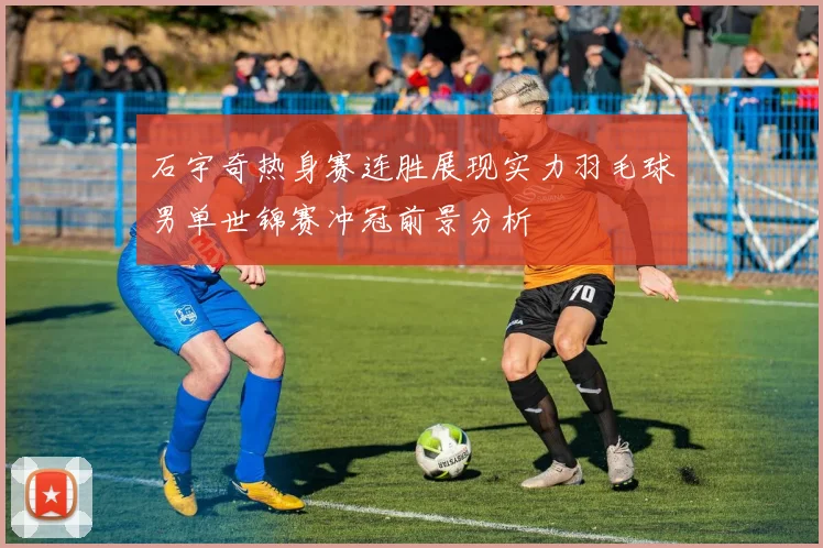 石宇奇热身赛连胜展现实力羽毛球男单世锦赛冲冠前景分析
