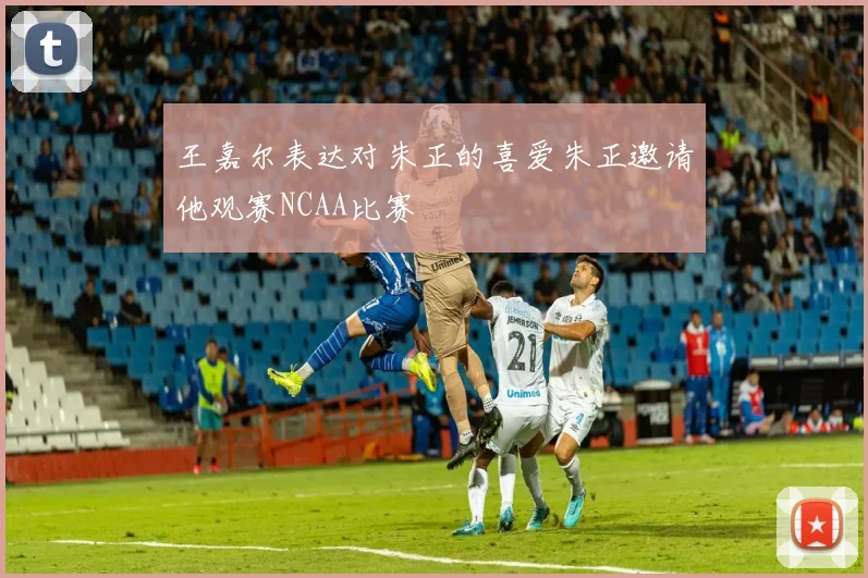 王嘉尔表达对朱正的喜爱朱正邀请他观赛NCAA比赛